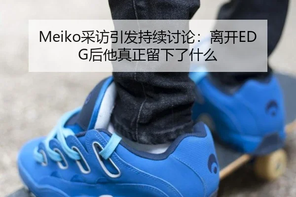 Meiko采访引发持续讨论：离开EDG后他真正留下了什么 | m6